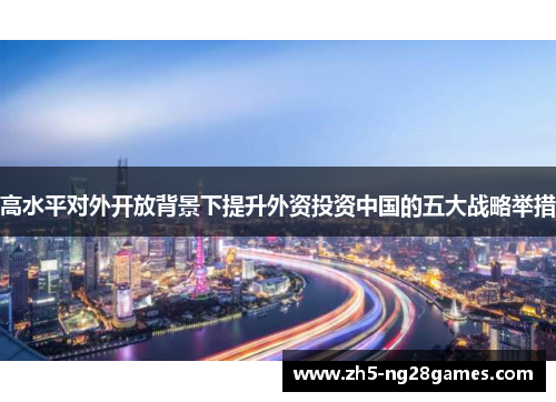 高水平对外开放背景下提升外资投资中国的五大战略举措 高水平对外开放背景下提升外资投资中国的五大战略举措