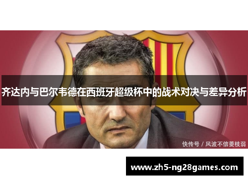 齐达内与巴尔韦德在西班牙超级杯中的战术对决与差异分析 齐达内与巴尔韦德在西班牙超级杯中的战术对决与差异分析