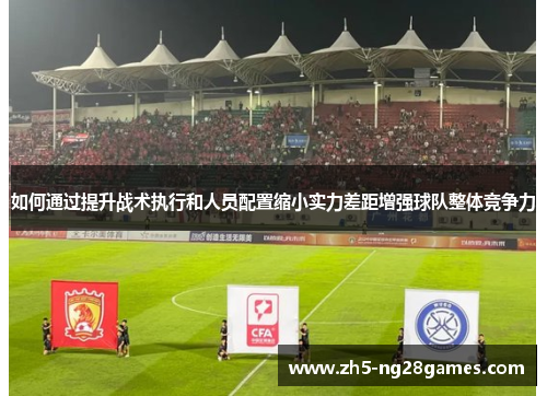 如何通过提升战术执行和人员配置缩小实力差距增强球队整体竞争力 如何通过提升战术执行和人员配置缩小实力差距增强球队整体竞争力